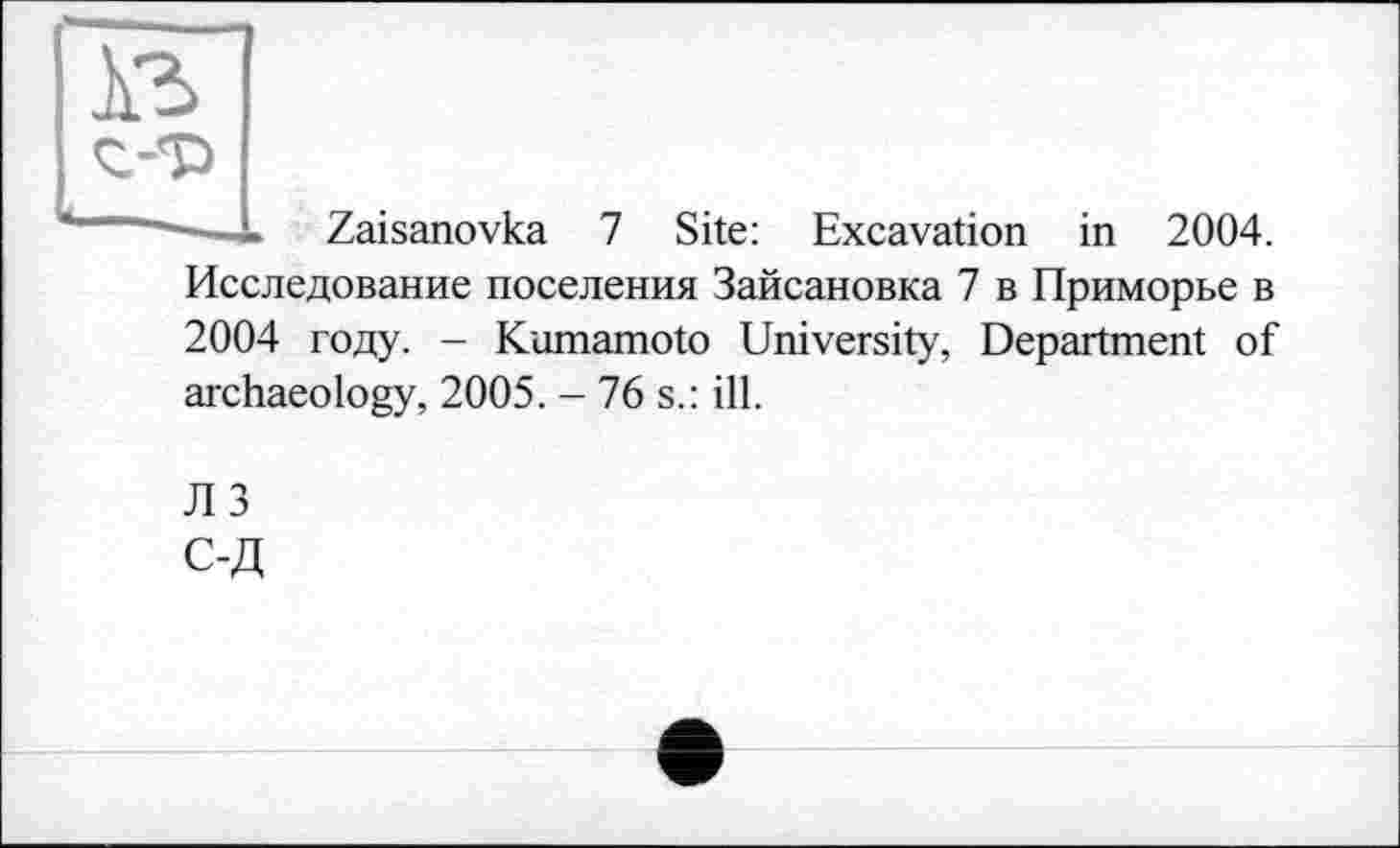 ﻿À3 <г-т>
Zaisanovka 7 Site: Excavation in 2004.
Исследование поселения Зайсановка 7 в Приморье в 2004 году. - Kumamoto University', Department of archaeology, 2005. - 76 s.: ill.
JI 3 С-Д